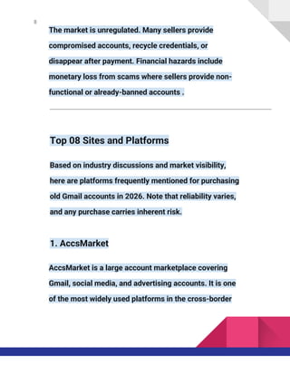 8
The market is unregulated. Many sellers provide
compromised accounts, recycle credentials, or
disappear after payment. Financial hazards include
monetary loss from scams where sellers provide non-
functional or already-banned accounts .
Top 08 Sites and Platforms
Based on industry discussions and market visibility,
here are platforms frequently mentioned for purchasing
old Gmail accounts in 2026. Note that reliability varies,
and any purchase carries inherent risk.
1. AccsMarket
AccsMarket is a large account marketplace covering
Gmail, social media, and advertising accounts. It is one
of the most widely used platforms in the cross-border
 