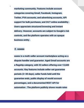 9
marketing community. Features include account
categories covering Gmail, Facebook, Instagram,
Twitter, PVA accounts, and advertising accounts, API
support for bulk purchases, and 24/7 online availability .
Users appreciate structured browsing and instant
delivery. However, accounts are subject to Google's risk
controls, and the platform operates with an opaque
business entity .
2. ooeex
ooeex is a multi-seller account marketplace acting as a
dispute handler and guarantor. Aged Gmail accounts are
a flagship category, with 53 sellers offering over 13,600
accounts. Key features include seller-set guarantee
periods (2–30 days), seller funds held until the
guarantee ends, public display of resold account
percentages, and a documented REST API for
automation . The platform publicly shows resale rates
 