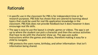 Rationale
• A specific use in the classroom for PBS is for independent time or for
research purposes. PBS kids has shows that are catered to learning about
topics that could be used for real life application knowledge in the
classroom. PBS Kids does not provide feedback but it does however it does
encourage real life skills.
• The app is easy to use the layout is simple: games or videos. The app is set
up to where the student can pick a character and then the various activities
that have to do with the character show up. The app uses audio
instructions within the games and videos, therefore making it easy for a
child to navigate.
• PBS protects the users name, birthday, and other information- that isn’t
information being shared.
 