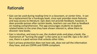 Rationale
• Epic can be used during reading time in a classroom, or center time, it can
be a replacement for a hardcopy book, since epic provides more features
and easy access to literature. Epic does not provide feedback, however, it
does provide quizzes after certain books, teachers can use that as feedback
on reading comprehension. The app encourages students to explore
related books to the ones they have shown interest in, allow them to
discover new books.
• Epic is intuitive, and easy to use, the student picks and plays a book, the
mannerism of “turning the page” is the same as in real-life. Epic is for 24/7
use, there is a paid version that unlocks other titles.
• Epic’s privacy protection does not have ads, does not sell the information
they have, and are COPPA and FERPA compliant.
 