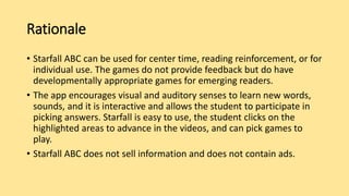 Rationale
• Starfall ABC can be used for center time, reading reinforcement, or for
individual use. The games do not provide feedback but do have
developmentally appropriate games for emerging readers.
• The app encourages visual and auditory senses to learn new words,
sounds, and it is interactive and allows the student to participate in
picking answers. Starfall is easy to use, the student clicks on the
highlighted areas to advance in the videos, and can pick games to
play.
• Starfall ABC does not sell information and does not contain ads.
 