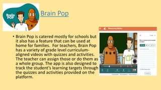Brain Pop
• Brain Pop is catered mostly for schools but
it also has a feature that can be used at
home for families. For teachers, Brain Pop
has a variety of grade level curriculum-
aligned videos with quizzes and activities.
The teacher can assign those or do them as
a whole group. The app is also designed to
track the student’s learning targets through
the quizzes and activities provided on the
platform.
 