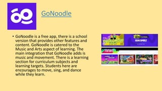 GoNoodle
• GoNoodle is a free app, there is a school
version that provides other features and
content. GoNoodle is catered to the
Music and Arts aspect of learning. The
main integration that GoNoodle adds is
music and movement. There is a learning
section for curriculum subjects and
learning targets. Students here are
encourages to move, sing, and dance
while they learn.
 