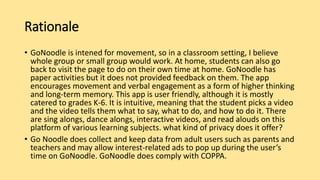 Rationale
• GoNoodle is intened for movement, so in a classroom setting, I believe
whole group or small group would work. At home, students can also go
back to visit the page to do on their own time at home. GoNoodle has
paper activities but it does not provided feedback on them. The app
encourages movement and verbal engagement as a form of higher thinking
and long-term memory. This app is user friendly, although it is mostly
catered to grades K-6. It is intuitive, meaning that the student picks a video
and the video tells them what to say, what to do, and how to do it. There
are sing alongs, dance alongs, interactive videos, and read alouds on this
platform of various learning subjects. what kind of privacy does it offer?
• Go Noodle does collect and keep data from adult users such as parents and
teachers and may allow interest-related ads to pop up during the user’s
time on GoNoodle. GoNoodle does comply with COPPA.
 