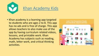Khan Academy Kids
• Khan academy is a learning app targeted
to students who are ages 2 to 8. This app
has no ads and is free of charge. This app
allows teachers to also make use of the
app by having curriculum related videos,
lessons, and printable work. Khan
Academy has subjects such as reading,
math, letter work, and critical thinking
activities.
 