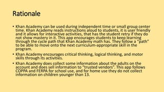 Rationale
• Khan Academy can be used during independent time or small group center
time. Khan Academy reads instructions aloud to students, it is user friendly
and it allows for interactive activities, that has the student retry if they do
not show mastery in it. This app encourages students to keep learning
through the cycle path that Khan Academy math has. They follow a “path”
to be able to move onto the next curriculum-appropriate skill in the
program.
• Khan Academy encourages critical thinking, logical thinking, and motor
skills through its activities.
• Khan Academy does collect some information about the adults on the
account and does sell information to “trusted vendors”. This app follows
COPPA and FERPA for school use, and for home use they do not collect
information on children younger than 13.
 