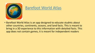 Barefoot World Atlas
• Barefoot World Atlas is an app designed to educate studnts about
other countries, continents, oceans, and land facts. This is meant to
bring in a 3D experience to this information with detailed facts. This
app does not contain games, it is meant for independent readers
 