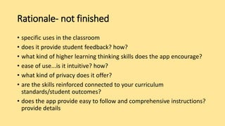 Rationale- not finished
• specific uses in the classroom
• does it provide student feedback? how?
• what kind of higher learning thinking skills does the app encourage?
• ease of use...is it intuitive? how?
• what kind of privacy does it offer?
• are the skills reinforced connected to your curriculum
standards/student outcomes?
• does the app provide easy to follow and comprehensive instructions?
provide details
 