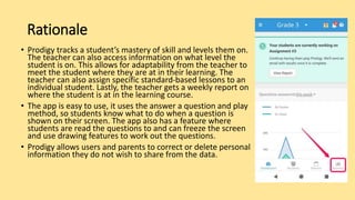 Rationale
• Prodigy tracks a student’s mastery of skill and levels them on.
The teacher can also access information on what level the
student is on. This allows for adaptability from the teacher to
meet the student where they are at in their learning. The
teacher can also assign specific standard-based lessons to an
individual student. Lastly, the teacher gets a weekly report on
where the student is at in the learning course.
• The app is easy to use, it uses the answer a question and play
method, so students know what to do when a question is
shown on their screen. The app also has a feature where
students are read the questions to and can freeze the screen
and use drawing features to work out the questions.
• Prodigy allows users and parents to correct or delete personal
information they do not wish to share from the data.
 