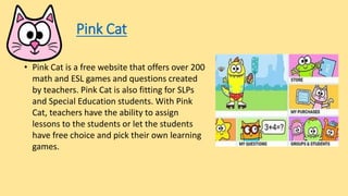 Pink Cat
• Pink Cat is a free website that offers over 200
math and ESL games and questions created
by teachers. Pink Cat is also fitting for SLPs
and Special Education students. With Pink
Cat, teachers have the ability to assign
lessons to the students or let the students
have free choice and pick their own learning
games.
 