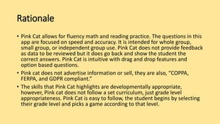 Rationale
• Pink Cat allows for fluency math and reading practice. The questions in this
app are focused on speed and accuracy. It is intended for whole group,
small group, or independent group use. Pink Cat does not provide feedback
as data to be reviewed but it does go back and show the student the
correct answers. Pink Cat is intuitive with drag and drop features and
option based questions.
• Pink cat does not advertise information or sell, they are also, “COPPA,
FERPA, and GDPR compliant.”
• The skills that Pink Cat highlights are developmentally appropriate,
however, Pink cat does not follow a set curriculum, just grade level
appropriateness. Pink Cat is easy to follow, the student begins by selecting
their grade level and picks a game according to that level.
 