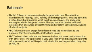 Rationale
• Abc Ya! Follows a curriculum standards game selection. The selection
includes: math, reading, skills, holiday, and strategy games. This app does not
give feedback but it does list what exact learning targets the student is
working on within the game chosen. The app has a section for skills and
strategies that encourage critical thinking and problem-solving skills, outside
of school subjects.
• ABC Ya is easy to use, except for it doesn’t read the instructions to the
students. They have to read the instructions to play.
• ABC Ya does collect information, however it does not share that information
with other sites. The app overall is very user friendly and it allows the parents
to know exactly what skill targets their student is working on when they play
on ABC Ya.
 