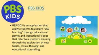 PBS KIDS
• PBS KIDS is an application that
allows students to explore “360
learning” through educational
games and educational videos
that cater to a student’s learning
through the exploration of new
topics, critical thinking, and
educational storytelling.
 