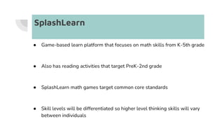 SplashLearn
● Game-based learn platform that focuses on math skills from K-5th grade
● Also has reading activities that target PreK-2nd grade
● SplashLearn math games target common core standards
● Skill levels will be differentiated so higher level thinking skills will vary
between individuals
 