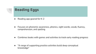 Reading Eggs
● Reading app geared for K-2
● Focuses on phonemic awareness, phonics, sight words, vocab, fluency,
comprehension, and spelling
● Combines books with games and activities to track early reading progress
● "A range of supporting practice activities build deep conceptual
knowledge"
 