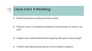 Lexia Core 5 Reading
● Builds foundational reading and literacy skills
● Program is easy to navigate by students and instructions for lessons are
clear
● "Adapts with student performance targeting skill gaps as they emerge"
● Teachers get individualized reports of each student’s progress
 