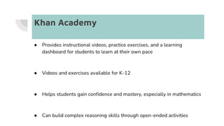 Khan Academy
● Provides instructional videos, practice exercises, and a learning
dashboard for students to learn at their own pace
● Videos and exercises available for K-12
● Helps students gain confidence and mastery, especially in mathematics
● Can build complex reasoning skills through open-ended activities
 