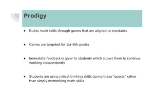 Prodigy
● Builds math skills through games that are aligned to standards
● Games are targeted for 1st-8th grades
● Immediate feedback is given to students which allows them to continue
working independently
● Students are using critical thinking skills during these “quests” rather
than simply memorizing math skills
 