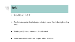 Epic!
● Digital Library for K-6
● Teachers can assign books to students that are on their individual reading
levels
● Reading progress for students can be tracked
● Thousands of illustrated and chapter books available
 