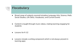Flocabulary
● Broad range of subjects covered including Language Arts, Science, Math,
Social Studies, LIfe Skills, Vocabulary, and Current Events
● Content is taught through music videos, making learning engaging for
students
● Lessons for K-12
● Lessons include a writing component which is not always present in
learning apps
 