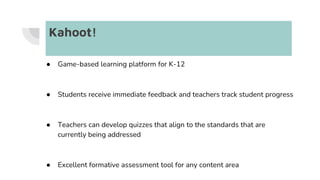 Kahoot!
● Game-based learning platform for K-12
● Students receive immediate feedback and teachers track student progress
● Teachers can develop quizzes that align to the standards that are
currently being addressed
● Excellent formative assessment tool for any content area
 