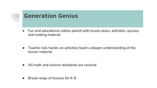 Generation Genius
● Fun and educational videos paired with lesson plans, activities, quizzes,
and reading material
● Teacher-led, hands-on activities teach a deeper understanding of the
lesson material
● All math and science standards are covered
● Broad range of lessons for K-8
 