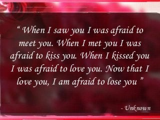 “ When I saw you I was afraid to
meet you. When I met you I was
afraid to kiss you. When I kissed you
I was afraid to love you. Now that I
love you, I am afraid to lose you ”
- Unknown
 