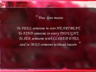 “ True love means
To FEEL someone in ever HEARTBEAT,
To FIND someone in every THOUGHT,
To SEE someone with CLOSED EYES,
and to MISS someone without reason ”
 