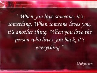 “ When you love someone, it's
something. When someone loves you,
it's another thing. When you love the
person who loves you back, it's
everything ”
- Unknown
 