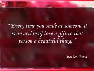 “ Every time you smile at someone it
is an action of love a gift to that
person a beautiful thing. ”
- Mother Teresa
 