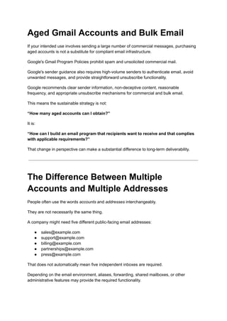 Aged Gmail Accounts and Bulk Email
If your intended use involves sending a large number of commercial messages, purchasing
aged accounts is not a substitute for compliant email infrastructure.
Google's Gmail Program Policies prohibit spam and unsolicited commercial mail.
Google's sender guidance also requires high-volume senders to authenticate email, avoid
unwanted messages, and provide straightforward unsubscribe functionality.
Google recommends clear sender information, non-deceptive content, reasonable
frequency, and appropriate unsubscribe mechanisms for commercial and bulk email.
This means the sustainable strategy is not:
“How many aged accounts can I obtain?”
It is:
“How can I build an email program that recipients want to receive and that complies
with applicable requirements?”
That change in perspective can make a substantial difference to long-term deliverability.
The Difference Between Multiple
Accounts and Multiple Addresses
People often use the words accounts and addresses interchangeably.
They are not necessarily the same thing.
A company might need five different public-facing email addresses:
●​ sales@example.com
●​ support@example.com
●​ billing@example.com
●​ partnerships@example.com
●​ press@example.com
That does not automatically mean five independent inboxes are required.
Depending on the email environment, aliases, forwarding, shared mailboxes, or other
administrative features may provide the required functionality.
 