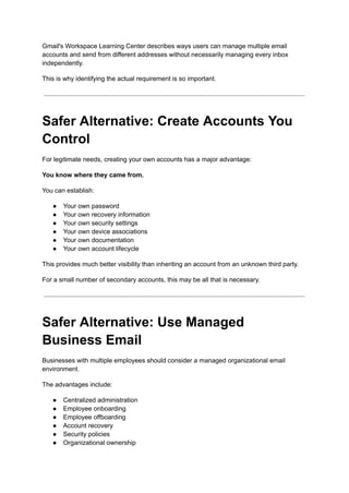 Gmail's Workspace Learning Center describes ways users can manage multiple email
accounts and send from different addresses without necessarily managing every inbox
independently.
This is why identifying the actual requirement is so important.
Safer Alternative: Create Accounts You
Control
For legitimate needs, creating your own accounts has a major advantage:
You know where they came from.
You can establish:
●​ Your own password
●​ Your own recovery information
●​ Your own security settings
●​ Your own device associations
●​ Your own documentation
●​ Your own account lifecycle
This provides much better visibility than inheriting an account from an unknown third party.
For a small number of secondary accounts, this may be all that is necessary.
Safer Alternative: Use Managed
Business Email
Businesses with multiple employees should consider a managed organizational email
environment.
The advantages include:
●​ Centralized administration
●​ Employee onboarding
●​ Employee offboarding
●​ Account recovery
●​ Security policies
●​ Organizational ownership
 