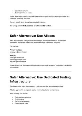 ●​ Consistent domains
●​ Better control over access
This is generally a more appropriate model for a company than purchasing a collection of
unrelated consumer accounts.
The key benefit is not simply having multiple inboxes.
It is having administrative control over the identity system.
Safer Alternative: Use Aliases
If the requirement is simply to receive messages at different addresses, aliases can
sometimes provide the desired result without multiple standalone accounts.
For example:
Primary mailbox:​
employee@example.com
Aliases:​
sales@example.com​
projects@example.com​
inquiries@example.com
This approach can simplify administration and reduce the number of credentials that need to
be protected.
Safer Alternative: Use Dedicated Testing
Infrastructure
Developers often make the mistake of treating production accounts as test data.
A better approach is to separate testing from real customer environments.
A QA strategy can include:
●​ Dedicated test accounts
●​ Test domains
●​ Staging environments
●​ Email capture tools
 
