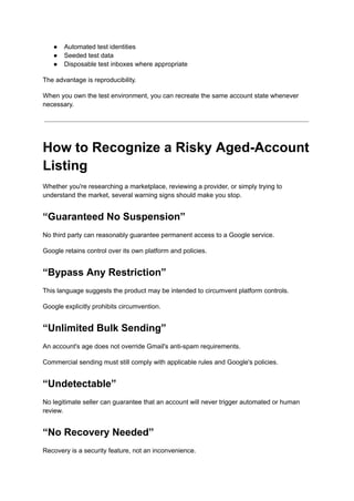 ●​ Automated test identities
●​ Seeded test data
●​ Disposable test inboxes where appropriate
The advantage is reproducibility.
When you own the test environment, you can recreate the same account state whenever
necessary.
How to Recognize a Risky Aged-Account
Listing
Whether you're researching a marketplace, reviewing a provider, or simply trying to
understand the market, several warning signs should make you stop.
“Guaranteed No Suspension”
No third party can reasonably guarantee permanent access to a Google service.
Google retains control over its own platform and policies.
“Bypass Any Restriction”
This language suggests the product may be intended to circumvent platform controls.
Google explicitly prohibits circumvention.
“Unlimited Bulk Sending”
An account's age does not override Gmail's anti-spam requirements.
Commercial sending must still comply with applicable rules and Google's policies.
“Undetectable”
No legitimate seller can guarantee that an account will never trigger automated or human
review.
“No Recovery Needed”
Recovery is a security feature, not an inconvenience.
 