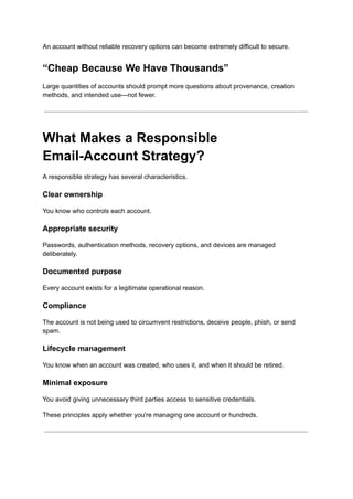 An account without reliable recovery options can become extremely difficult to secure.
“Cheap Because We Have Thousands”
Large quantities of accounts should prompt more questions about provenance, creation
methods, and intended use—not fewer.
What Makes a Responsible
Email-Account Strategy?
A responsible strategy has several characteristics.
Clear ownership
You know who controls each account.
Appropriate security
Passwords, authentication methods, recovery options, and devices are managed
deliberately.
Documented purpose
Every account exists for a legitimate operational reason.
Compliance
The account is not being used to circumvent restrictions, deceive people, phish, or send
spam.
Lifecycle management
You know when an account was created, who uses it, and when it should be retired.
Minimal exposure
You avoid giving unnecessary third parties access to sensitive credentials.
These principles apply whether you're managing one account or hundreds.
 
