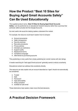 How the Product “Best 10 Sites for
Buying Aged Gmail Accounts Safely”
Can Be Used Educationally
The supplied product name—Best 10 Sites for Buying Aged Gmail Accounts
Safely—can be positioned as an educational research resource rather than a promise that
particular sellers provide risk-free Google Accounts.
Its most useful role would be helping readers understand the market.
For example, the resource could teach readers how to compare:
●​ Account provenance
●​ Seller transparency
●​ Security practices
●​ Recovery procedures
●​ Privacy policies
●​ Intended-use restrictions
●​ Support quality
●​ Replacement terms
●​ Compliance language
●​ Alternatives to purchasing accounts
This positioning is more useful than simply publishing ten vendor names with star ratings.
A reader searching for “best aged Gmail accounts” generally wants to reduce uncertainty.
Educational content can address that uncertainty directly.
The resource can also explain why an account described as “aged” should not automatically
be considered:
●​ Trusted
●​ Safe
●​ Permanent
●​ High-deliverability
●​ Policy-compliant
●​ Suitable for bulk email
Those distinctions help readers make more informed decisions.
A Practical Decision Framework
 