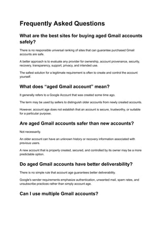 Frequently Asked Questions
What are the best sites for buying aged Gmail accounts
safely?
There is no responsible universal ranking of sites that can guarantee purchased Gmail
accounts are safe.
A better approach is to evaluate any provider for ownership, account provenance, security,
recovery, transparency, support, privacy, and intended use.
The safest solution for a legitimate requirement is often to create and control the account
yourself.
What does “aged Gmail account” mean?
It generally refers to a Google Account that was created some time ago.
The term may be used by sellers to distinguish older accounts from newly created accounts.
However, account age does not establish that an account is secure, trustworthy, or suitable
for a particular purpose.
Are aged Gmail accounts safer than new accounts?
Not necessarily.
An older account can have an unknown history or recovery information associated with
previous users.
A new account that is properly created, secured, and controlled by its owner may be a more
predictable option.
Do aged Gmail accounts have better deliverability?
There is no simple rule that account age guarantees better deliverability.
Google's sender requirements emphasize authentication, unwanted mail, spam rates, and
unsubscribe practices rather than simply account age.
Can I use multiple Gmail accounts?
 