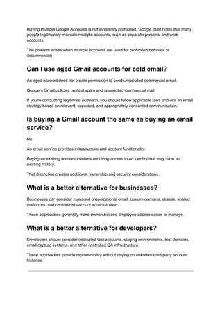 Having multiple Google Accounts is not inherently prohibited. Google itself notes that many
people legitimately maintain multiple accounts, such as separate personal and work
accounts.
The problem arises when multiple accounts are used for prohibited behavior or
circumvention.
Can I use aged Gmail accounts for cold email?
An aged account does not create permission to send unsolicited commercial email.
Google's Gmail policies prohibit spam and unsolicited commercial mail.
If you're conducting legitimate outreach, you should follow applicable laws and use an email
strategy based on relevant, expected, and appropriately consented communication.
Is buying a Gmail account the same as buying an email
service?
No.
An email service provides infrastructure and account functionality.
Buying an existing account involves acquiring access to an identity that may have an
existing history.
That distinction creates additional ownership and security considerations.
What is a better alternative for businesses?
Businesses can consider managed organizational email, custom domains, aliases, shared
mailboxes, and centralized account administration.
These approaches generally make ownership and employee access easier to manage.
What is a better alternative for developers?
Developers should consider dedicated test accounts, staging environments, test domains,
email capture systems, and other controlled QA infrastructure.
These approaches provide reproducibility without relying on unknown third-party account
histories.
 