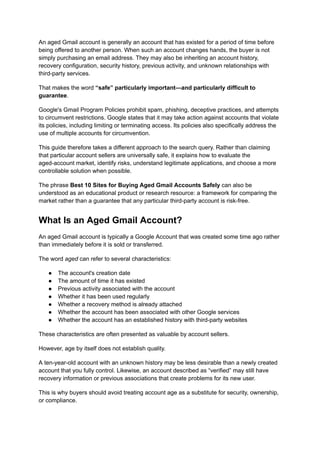 An aged Gmail account is generally an account that has existed for a period of time before
being offered to another person. When such an account changes hands, the buyer is not
simply purchasing an email address. They may also be inheriting an account history,
recovery configuration, security history, previous activity, and unknown relationships with
third-party services.
That makes the word “safe” particularly important—and particularly difficult to
guarantee.
Google's Gmail Program Policies prohibit spam, phishing, deceptive practices, and attempts
to circumvent restrictions. Google states that it may take action against accounts that violate
its policies, including limiting or terminating access. Its policies also specifically address the
use of multiple accounts for circumvention.
This guide therefore takes a different approach to the search query. Rather than claiming
that particular account sellers are universally safe, it explains how to evaluate the
aged-account market, identify risks, understand legitimate applications, and choose a more
controllable solution when possible.
The phrase Best 10 Sites for Buying Aged Gmail Accounts Safely can also be
understood as an educational product or research resource: a framework for comparing the
market rather than a guarantee that any particular third-party account is risk-free.
What Is an Aged Gmail Account?
An aged Gmail account is typically a Google Account that was created some time ago rather
than immediately before it is sold or transferred.
The word aged can refer to several characteristics:
●​ The account's creation date
●​ The amount of time it has existed
●​ Previous activity associated with the account
●​ Whether it has been used regularly
●​ Whether a recovery method is already attached
●​ Whether the account has been associated with other Google services
●​ Whether the account has an established history with third-party websites
These characteristics are often presented as valuable by account sellers.
However, age by itself does not establish quality.
A ten-year-old account with an unknown history may be less desirable than a newly created
account that you fully control. Likewise, an account described as “verified” may still have
recovery information or previous associations that create problems for its new user.
This is why buyers should avoid treating account age as a substitute for security, ownership,
or compliance.
 