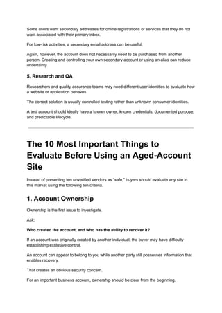 Some users want secondary addresses for online registrations or services that they do not
want associated with their primary inbox.
For low-risk activities, a secondary email address can be useful.
Again, however, the account does not necessarily need to be purchased from another
person. Creating and controlling your own secondary account or using an alias can reduce
uncertainty.
5. Research and QA
Researchers and quality-assurance teams may need different user identities to evaluate how
a website or application behaves.
The correct solution is usually controlled testing rather than unknown consumer identities.
A test account should ideally have a known owner, known credentials, documented purpose,
and predictable lifecycle.
The 10 Most Important Things to
Evaluate Before Using an Aged-Account
Site
Instead of presenting ten unverified vendors as “safe,” buyers should evaluate any site in
this market using the following ten criteria.
1. Account Ownership
Ownership is the first issue to investigate.
Ask:
Who created the account, and who has the ability to recover it?
If an account was originally created by another individual, the buyer may have difficulty
establishing exclusive control.
An account can appear to belong to you while another party still possesses information that
enables recovery.
That creates an obvious security concern.
For an important business account, ownership should be clear from the beginning.
 