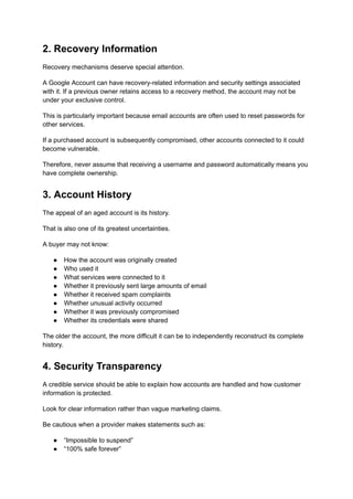 2. Recovery Information
Recovery mechanisms deserve special attention.
A Google Account can have recovery-related information and security settings associated
with it. If a previous owner retains access to a recovery method, the account may not be
under your exclusive control.
This is particularly important because email accounts are often used to reset passwords for
other services.
If a purchased account is subsequently compromised, other accounts connected to it could
become vulnerable.
Therefore, never assume that receiving a username and password automatically means you
have complete ownership.
3. Account History
The appeal of an aged account is its history.
That is also one of its greatest uncertainties.
A buyer may not know:
●​ How the account was originally created
●​ Who used it
●​ What services were connected to it
●​ Whether it previously sent large amounts of email
●​ Whether it received spam complaints
●​ Whether unusual activity occurred
●​ Whether it was previously compromised
●​ Whether its credentials were shared
The older the account, the more difficult it can be to independently reconstruct its complete
history.
4. Security Transparency
A credible service should be able to explain how accounts are handled and how customer
information is protected.
Look for clear information rather than vague marketing claims.
Be cautious when a provider makes statements such as:
●​ “Impossible to suspend”
●​ “100% safe forever”
 