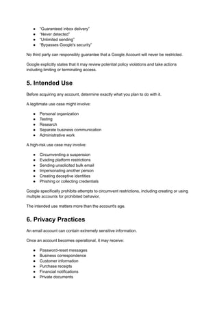 ●​ “Guaranteed inbox delivery”
●​ “Never detected”
●​ “Unlimited sending”
●​ “Bypasses Google's security”
No third party can responsibly guarantee that a Google Account will never be restricted.
Google explicitly states that it may review potential policy violations and take actions
including limiting or terminating access.
5. Intended Use
Before acquiring any account, determine exactly what you plan to do with it.
A legitimate use case might involve:
●​ Personal organization
●​ Testing
●​ Research
●​ Separate business communication
●​ Administrative work
A high-risk use case may involve:
●​ Circumventing a suspension
●​ Evading platform restrictions
●​ Sending unsolicited bulk email
●​ Impersonating another person
●​ Creating deceptive identities
●​ Phishing or collecting credentials
Google specifically prohibits attempts to circumvent restrictions, including creating or using
multiple accounts for prohibited behavior.
The intended use matters more than the account's age.
6. Privacy Practices
An email account can contain extremely sensitive information.
Once an account becomes operational, it may receive:
●​ Password-reset messages
●​ Business correspondence
●​ Customer information
●​ Purchase receipts
●​ Financial notifications
●​ Private documents
 