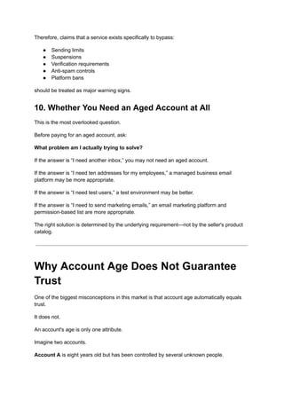 Therefore, claims that a service exists specifically to bypass:
●​ Sending limits
●​ Suspensions
●​ Verification requirements
●​ Anti-spam controls
●​ Platform bans
should be treated as major warning signs.
10. Whether You Need an Aged Account at All
This is the most overlooked question.
Before paying for an aged account, ask:
What problem am I actually trying to solve?
If the answer is “I need another inbox,” you may not need an aged account.
If the answer is “I need ten addresses for my employees,” a managed business email
platform may be more appropriate.
If the answer is “I need test users,” a test environment may be better.
If the answer is “I need to send marketing emails,” an email marketing platform and
permission-based list are more appropriate.
The right solution is determined by the underlying requirement—not by the seller's product
catalog.
Why Account Age Does Not Guarantee
Trust
One of the biggest misconceptions in this market is that account age automatically equals
trust.
It does not.
An account's age is only one attribute.
Imagine two accounts.
Account A is eight years old but has been controlled by several unknown people.
 