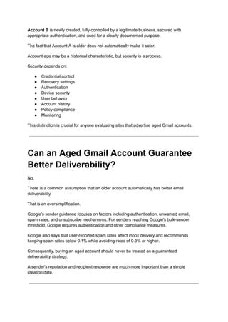 Account B is newly created, fully controlled by a legitimate business, secured with
appropriate authentication, and used for a clearly documented purpose.
The fact that Account A is older does not automatically make it safer.
Account age may be a historical characteristic, but security is a process.
Security depends on:
●​ Credential control
●​ Recovery settings
●​ Authentication
●​ Device security
●​ User behavior
●​ Account history
●​ Policy compliance
●​ Monitoring
This distinction is crucial for anyone evaluating sites that advertise aged Gmail accounts.
Can an Aged Gmail Account Guarantee
Better Deliverability?
No.
There is a common assumption that an older account automatically has better email
deliverability.
That is an oversimplification.
Google's sender guidance focuses on factors including authentication, unwanted email,
spam rates, and unsubscribe mechanisms. For senders reaching Google's bulk-sender
threshold, Google requires authentication and other compliance measures.
Google also says that user-reported spam rates affect inbox delivery and recommends
keeping spam rates below 0.1% while avoiding rates of 0.3% or higher.
Consequently, buying an aged account should never be treated as a guaranteed
deliverability strategy.
A sender's reputation and recipient response are much more important than a simple
creation date.
 