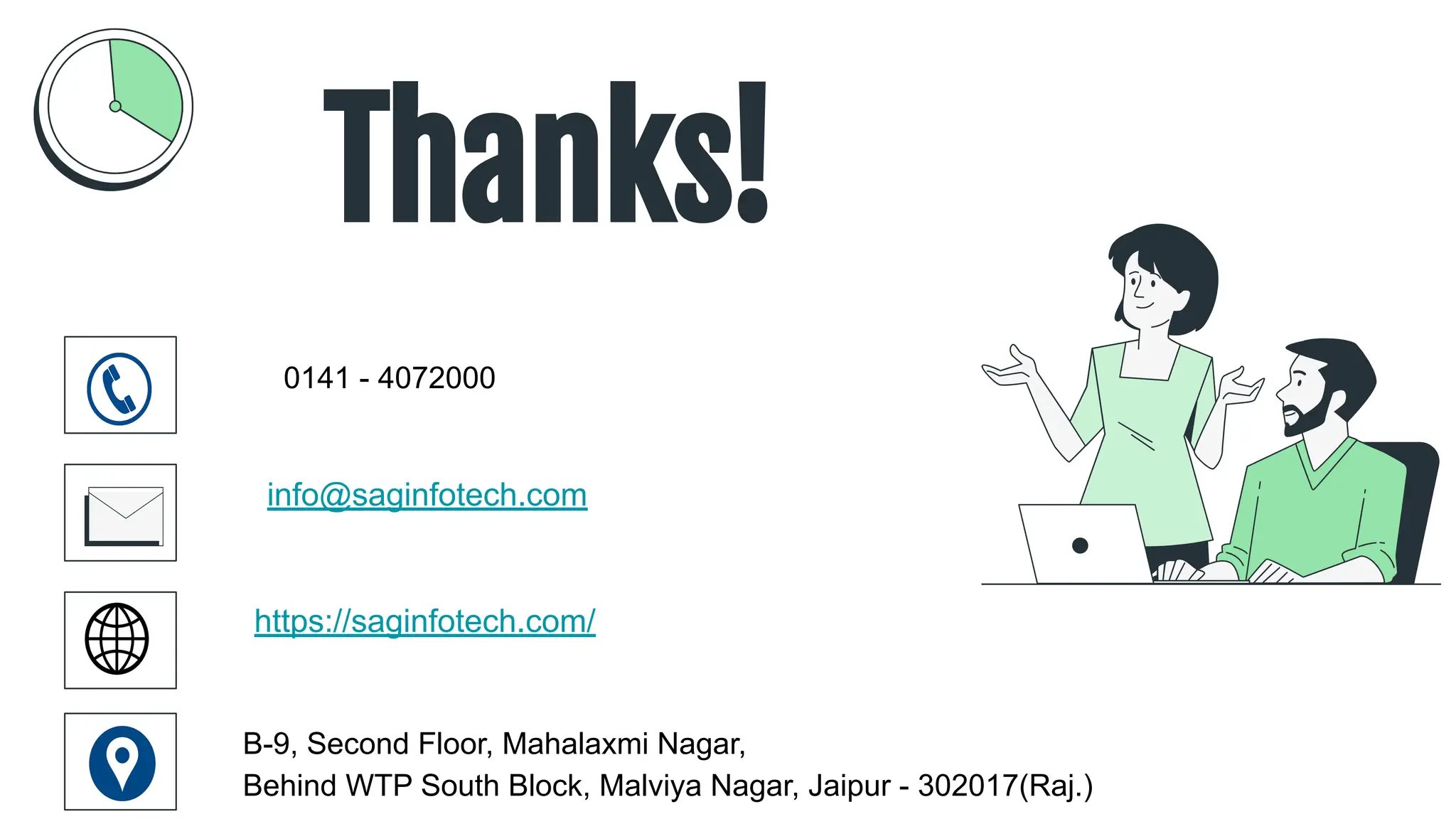 CREDITS: This presentation template was created by
Slidesgo, including icons by Flaticon, infographics &
images by Freepik
Thanks!
0141 - 4072000
info@saginfotech.com
https://saginfotech.com/
B-9, Second Floor, Mahalaxmi Nagar,
Behind WTP South Block, Malviya Nagar, Jaipur - 302017(Raj.)