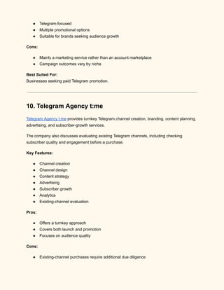 ●​ Telegram-focused
●​ Multiple promotional options
●​ Suitable for brands seeking audience growth
Cons:
●​ Mainly a marketing service rather than an account marketplace
●​ Campaign outcomes vary by niche
Best Suited For:​
Businesses seeking paid Telegram promotion.
10. Telegram Agency t:me
Telegram Agency t:me provides turnkey Telegram channel creation, branding, content planning,
advertising, and subscriber-growth services.
The company also discusses evaluating existing Telegram channels, including checking
subscriber quality and engagement before a purchase.
Key Features:
●​ Channel creation
●​ Channel design
●​ Content strategy
●​ Advertising
●​ Subscriber growth
●​ Analytics
●​ Existing-channel evaluation
Pros:
●​ Offers a turnkey approach
●​ Covers both launch and promotion
●​ Focuses on audience quality
Cons:
●​ Existing-channel purchases require additional due diligence
 