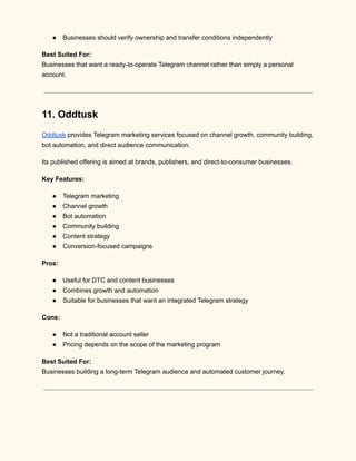 ●​ Businesses should verify ownership and transfer conditions independently
Best Suited For:​
Businesses that want a ready-to-operate Telegram channel rather than simply a personal
account.
11. Oddtusk
Oddtusk provides Telegram marketing services focused on channel growth, community building,
bot automation, and direct audience communication.
Its published offering is aimed at brands, publishers, and direct-to-consumer businesses.
Key Features:
●​ Telegram marketing
●​ Channel growth
●​ Bot automation
●​ Community building
●​ Content strategy
●​ Conversion-focused campaigns
Pros:
●​ Useful for DTC and content businesses
●​ Combines growth and automation
●​ Suitable for businesses that want an integrated Telegram strategy
Cons:
●​ Not a traditional account seller
●​ Pricing depends on the scope of the marketing program
Best Suited For:​
Businesses building a long-term Telegram audience and automated customer journey.
 