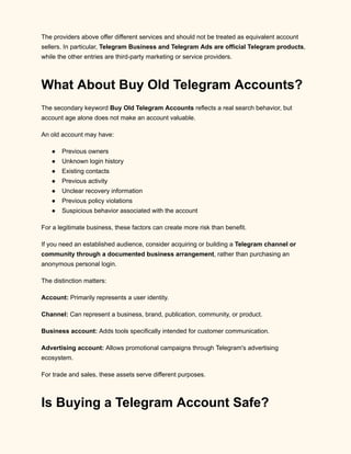 The providers above offer different services and should not be treated as equivalent account
sellers. In particular, Telegram Business and Telegram Ads are official Telegram products,
while the other entries are third-party marketing or service providers.
What About Buy Old Telegram Accounts?
The secondary keyword Buy Old Telegram Accounts reflects a real search behavior, but
account age alone does not make an account valuable.
An old account may have:
●​ Previous owners
●​ Unknown login history
●​ Existing contacts
●​ Previous activity
●​ Unclear recovery information
●​ Previous policy violations
●​ Suspicious behavior associated with the account
For a legitimate business, these factors can create more risk than benefit.
If you need an established audience, consider acquiring or building a Telegram channel or
community through a documented business arrangement, rather than purchasing an
anonymous personal login.
The distinction matters:
Account: Primarily represents a user identity.
Channel: Can represent a business, brand, publication, community, or product.
Business account: Adds tools specifically intended for customer communication.
Advertising account: Allows promotional campaigns through Telegram's advertising
ecosystem.
For trade and sales, these assets serve different purposes.
Is Buying a Telegram Account Safe?
 