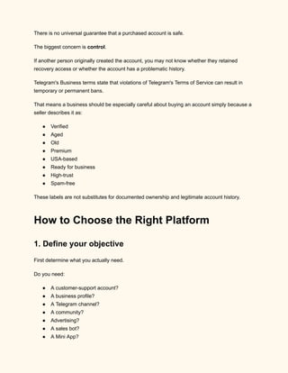 There is no universal guarantee that a purchased account is safe.
The biggest concern is control.
If another person originally created the account, you may not know whether they retained
recovery access or whether the account has a problematic history.
Telegram's Business terms state that violations of Telegram's Terms of Service can result in
temporary or permanent bans.
That means a business should be especially careful about buying an account simply because a
seller describes it as:
●​ Verified
●​ Aged
●​ Old
●​ Premium
●​ USA-based
●​ Ready for business
●​ High-trust
●​ Spam-free
These labels are not substitutes for documented ownership and legitimate account history.
How to Choose the Right Platform
1. Define your objective
First determine what you actually need.
Do you need:
●​ A customer-support account?
●​ A business profile?
●​ A Telegram channel?
●​ A community?
●​ Advertising?
●​ A sales bot?
●​ A Mini App?
 