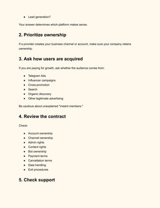 ●​ Lead generation?
Your answer determines which platform makes sense.
2. Prioritize ownership
If a provider creates your business channel or account, make sure your company retains
ownership.
3. Ask how users are acquired
If you are paying for growth, ask whether the audience comes from:
●​ Telegram Ads
●​ Influencer campaigns
●​ Cross-promotion
●​ Search
●​ Organic discovery
●​ Other legitimate advertising
Be cautious about unexplained "instant members."
4. Review the contract
Check:
●​ Account ownership
●​ Channel ownership
●​ Admin rights
●​ Content rights
●​ Bot ownership
●​ Payment terms
●​ Cancellation terms
●​ Data handling
●​ Exit procedures
5. Check support
 